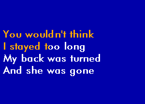 You would n'f think
I stayed too long

My back was turned
And she was gone