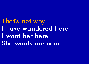 Thafs not why

I have wondered here

I want her here
She wants me near