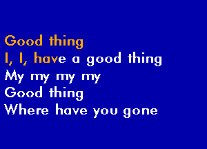 Good thing
I, I, have a good thing

My my my my
Good thing
Where have you gone