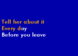 Tell her about it

Every day

Before you leave