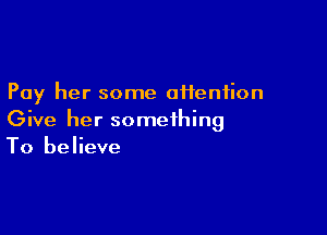 Pay her some afieniion

Give her something
To believe