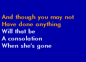 And though you may not
Have done anything

Will that be

A consolation
When she's gone