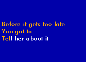 Before it gets too late

You got to
Tell her about if