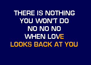 THERE IS NOTHING
YOU WONT DD
N0 N0 N0
WHEN LOVE
LOOKS BACK AT YOU