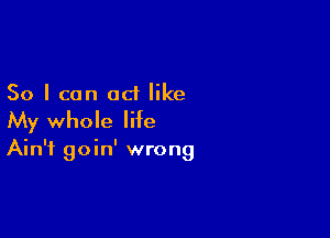 So I can act like

My whole life

Ain't goin' wrong