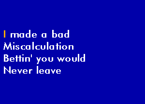 I made a bad

Miscalculaiion

Beiiin' you would
Never leave