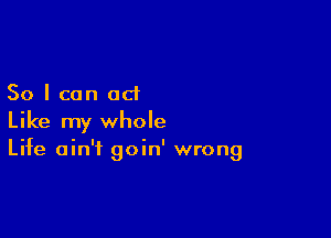 So I can act

Like my whole
Life ain't goin' wrong