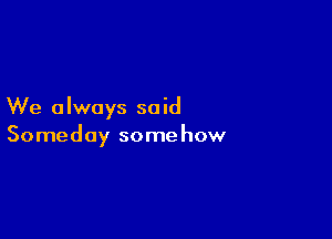 We always said

Someday somehow