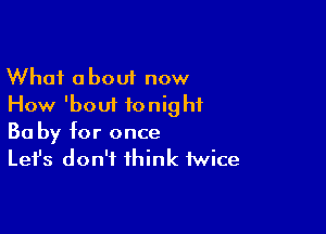 What about now
How 'boui tonight

Ba by for once
Let's don't think twice