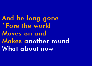 And be long gone
Fore the world

Moves on a nd

Makes another round
What about now