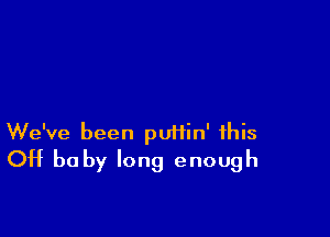 We've been putiin' this
OH baby long enough