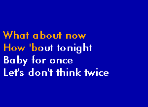 What about now
How 'boui tonight

Ba by for once
Let's don't think twice