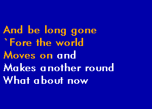 And be long gone
Fore the world

Moves on a nd

Makes another round
What about now