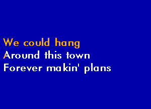 We could hang

Around this town
Forever mo kin' plans