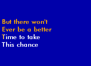 But there won't
Ever be a beHer

Time to take
This chance