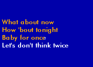 What about now
How 'boui tonight

Ba by for once
Let's don't think twice