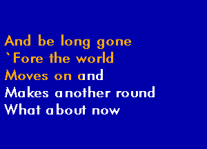 And be long gone
Fore the world

Moves on a nd

Makes another round
What about now