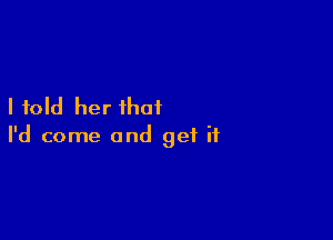 I told her that

I'd come and get if