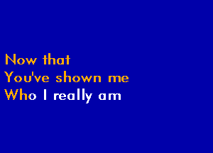 Now that

You've shown me

Who I really am