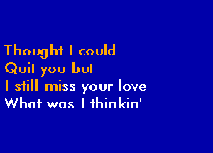 Thought I could
Quit you but

I still miss your love
What was I fhinkin'