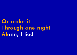 Or make it

Through one night
Alone, I lied