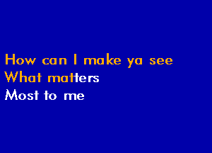 How can I make ya see

What moiiers
Most to me