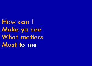 How can I
Make ya see

What matters
Most to me