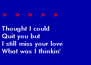 Thoug hi I could

Quit you but

I still miss your love
What was I fhinkin'