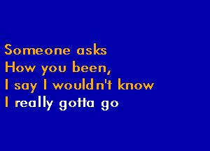 Someone asks
How you been,

I say I would n't know
I really goiio go