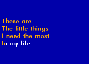 These are
The IiHle things

I need the most
In my life