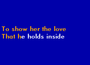To show her the love

That he holds inside
