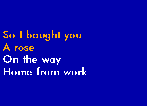 So I bought you
A rose

On the way
Home from work