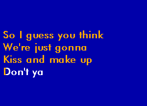 So I guess you think
We're iusi gonna

Kiss and make Up
Don't ya
