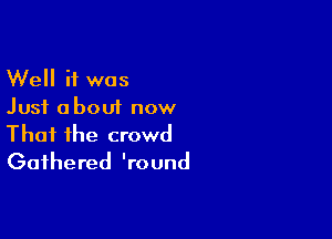 Well if was
Just about now

That the crowd
Gathered 'round
