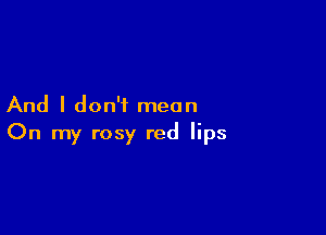 And I don't mean

On my rosy red lips