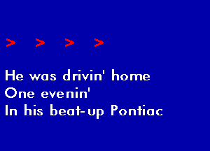 He was drivin' home
One evenin'
In his beat-Up Pontiac