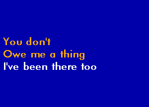 You don't

Owe me a thing
I've been there too