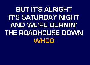 BUT ITS ALRIGHT
ITS SATURDAY NIGHT
AND WERE BURNIN'

THE ROADHOUSE DOWN
VVHOO