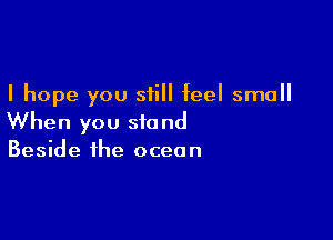 I hope you still feel small

When you stand
Beside the ocean