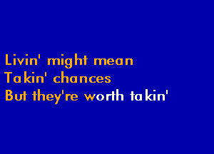 Livin' mig ht mean

Ta kin' chances
But they're worth to kin'