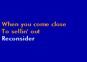 When you come close

To sellin' out
Reconsider