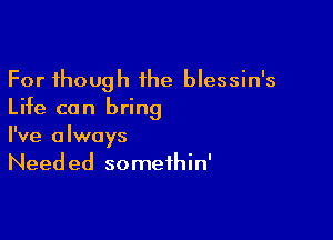 For though 1he blessin's
Life can bring

I've always
Needed somethin'