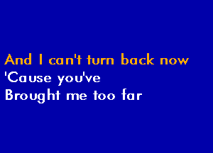 And I can't turn back now

'Cause you've
Brought me too for