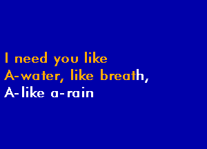 I need you like

A-waier, like breath,
A-Iike o-roin