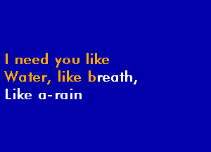 I need you like

Wafer, like breath,
Like o-rain