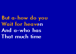 But a-how do you
Wait for heaven

And o-who has

That much time