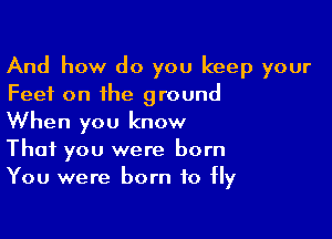 And how do you keep your
Feet on the ground

When you know
That you were born
You were born to Hy