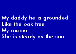 My daddy he is grounded
Like the oak free

My ma ma
She is steady as the sun