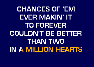 CHANGES OF 'EM
EVER MAKIM IT
TO FOREVER
COULDN'T BE BETTER
THAN TWO
IN A MILLION HEARTS