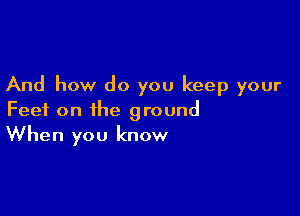 And how do you keep your

Feet on the ground
When you know